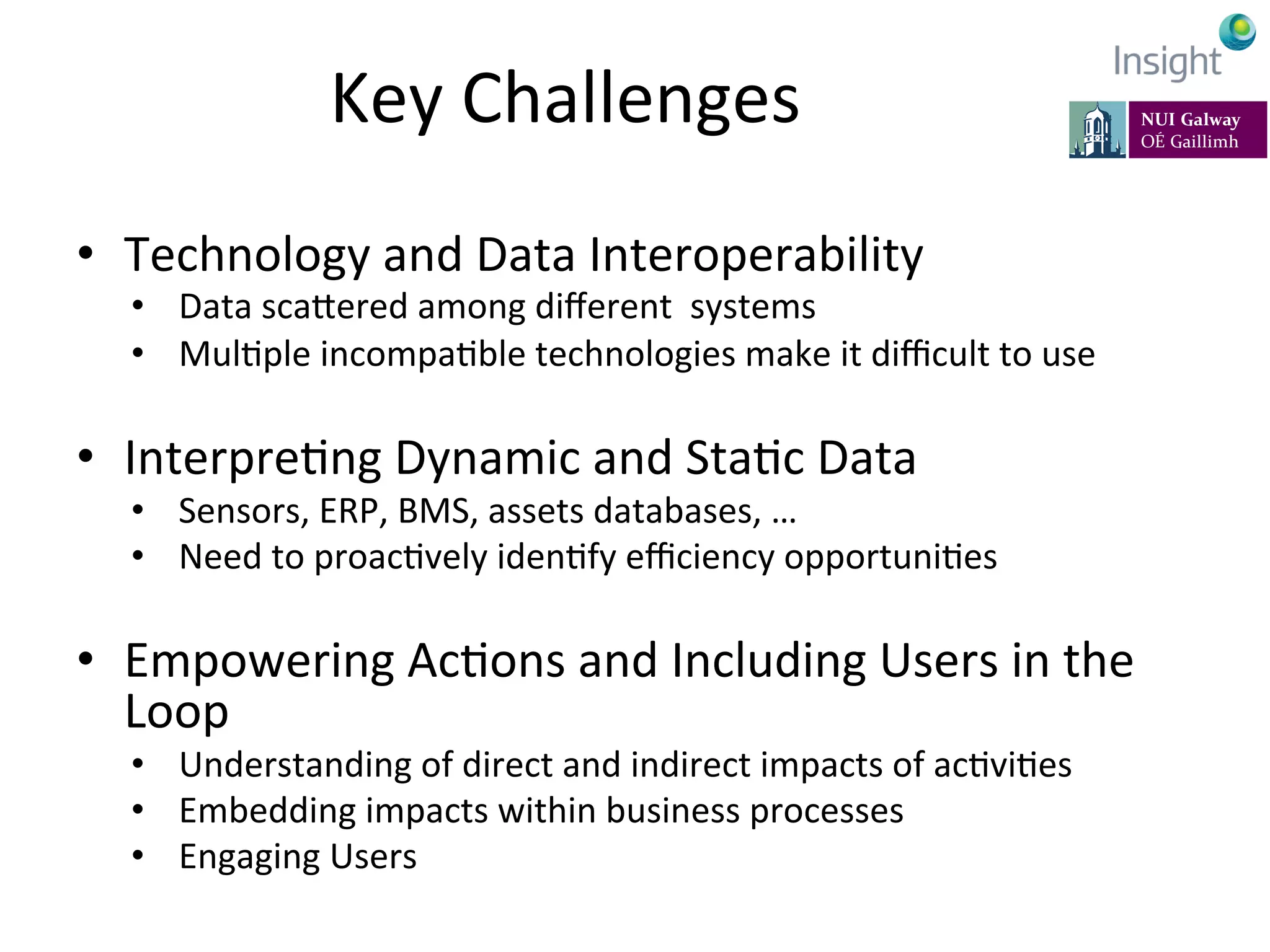 Key	
  Challenges	
  
•  Technology	
  and	
  Data	
  Interoperability	
  
•  Data	
  scaeered	
  among	
  diﬀerent	
  	
  systems	
  
•  MulKple	
  incompaKble	
  technologies	
  make	
  it	
  diﬃcult	
  to	
  use	
  
•  InterpreKng	
  Dynamic	
  and	
  StaKc	
  Data	
  
•  Sensors,	
  ERP,	
  BMS,	
  assets	
  databases,	
  …	
  
•  Need	
  to	
  proacKvely	
  idenKfy	
  eﬃciency	
  opportuniKes	
  	
  
	
  
•  Empowering	
  AcKons	
  and	
  Including	
  Users	
  in	
  the	
  
Loop	
  
•  Understanding	
  of	
  direct	
  and	
  indirect	
  impacts	
  of	
  acKviKes	
  	
  
•  Embedding	
  impacts	
  within	
  business	
  processes	
  
•  Engaging	
  Users	
  
95
 