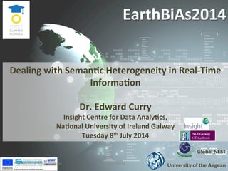 EarthBiAs2014	
  
Global	
  NEST	
  
	
  
University	
  of	
  the	
  Aegean	
  
Dealing	
  with	
  Seman@c	
  Heterogeneity	
  in	
  Real-­‐Time	
  
Informa@on	
  
	
  
Dr.	
  Edward	
  Curry	
  
Insight	
  Centre	
  for	
  Data	
  Analy@cs,	
  	
  
Na@onal	
  University	
  of	
  Ireland	
  Galway	
  
Tuesday	
  8th	
  July	
  2014	
  	
  
7-­‐11	
  July	
  2014,	
  Rhodes,	
  Greece	
   EarthBiAs2014	
   1	
  
 
