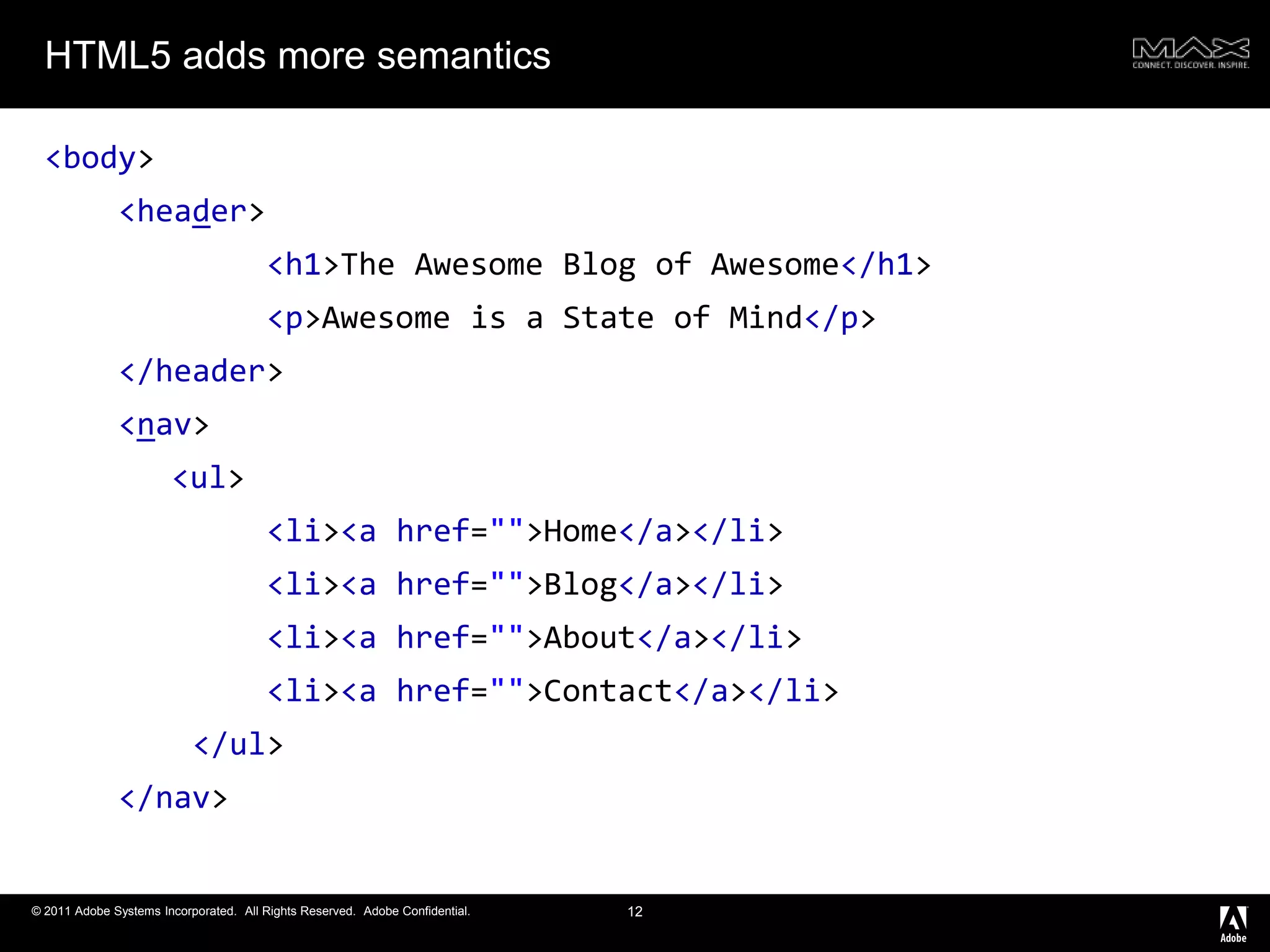 HTML5 adds more semantics<body><header><h1>The Awesome Blog of Awesome</h1><p>Awesome is a State of Mind</p></header><nav><ul><li><ahref="">Home</a></li><li><ahref="">Blog</a></li><li><ahref="">About</a></li><li><ahref="">Contact</a></li></ul></nav>12