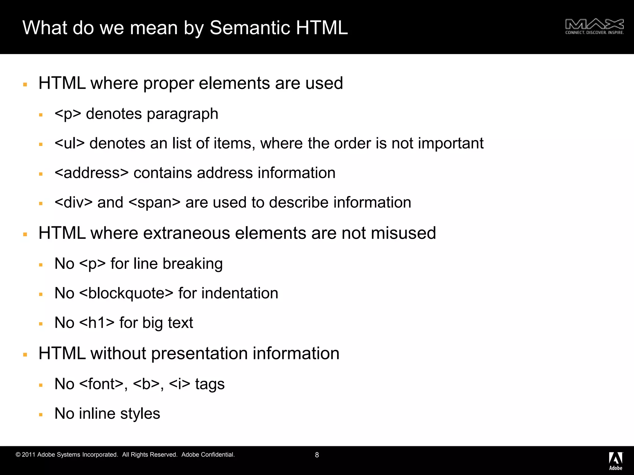 What do we mean by Semantic HTMLHTML where proper elements are used<p> denotes paragraph<ul> denotes an list of items, where the order is not important <address> contains address information<div> and <span> are used to describe informationHTML where extraneous elements are not misusedNo <p> for line breakingNo <blockquote> for indentationNo <h1> for big textHTML without presentation informationNo <font>, <b>, <i> tagsNo inline styles8