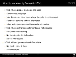 What do we mean by Semantic HTMLHTML where proper elements are used<p> denotes paragraph<ul> denotes an list of items, where the order is not important <address> contains address information<div> and <span> are used to describe informationHTML where extraneous elements are not misusedNo <p> for line breakingNo <blockquote> for indentationNo <h1> for big textHTML without presentation informationNo <font>, <b>, <i> tagsNo inline styles8