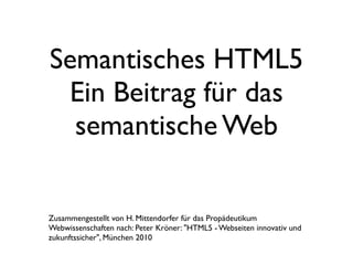 Semantisches HTML5
 Ein Beitrag für das
  semantische Web

Zusammengestellt von H. Mittendorfer für das Propädeutikum
Webwissenschaften nach: Peter Kröner: "HTML5 - Webseiten innovativ und
zukunftssicher", München 2010
 