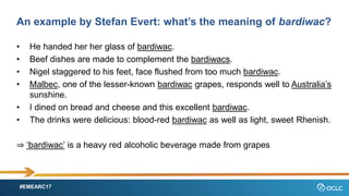 #EMEARC17
An example by Stefan Evert: whats the meaning of bardiwac?
? He handed her her glass of bardiwac.
? Beef dishes are made to complement the bardiwacs.
? Nigel staggered to his feet, face flushed from too much bardiwac.
? Malbec, one of the lesser-known bardiwac grapes, responds well to Australias
sunshine.
? I dined on bread and cheese and this excellent bardiwac.
? The drinks were delicious: blood-red bardiwac as well as light, sweet Rhenish.
? bardiwac is a heavy red alcoholic beverage made from grapes
 