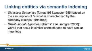 #EMEARC17
Linking entities via semantic indexing
? Statistical Semantics [furnas1983,weaver1955] based on
the assumption of a word is characterized by the
company it keeps [firth1957]
? Distributional Hypothesis [harris1954, sahlgren2008]:
words that occur in similar contexts tend to have similar
meanings
 