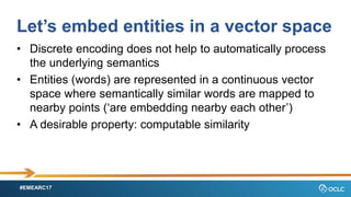 #EMEARC17
Lets embed entities in a vector space
? Discrete encoding does not help to automatically process
the underlying semantics
? Entities (words) are represented in a continuous vector
space where semantically similar words are mapped to
nearby points (are embedding nearby each other)
? A desirable property: computable similarity
 