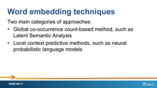 #EMEARC17
Word embedding techniques
Two main categories of approaches:
? Global co-occurrence count-based method, such as
Latent Semantic Analysis
? Local context predictive methods, such as neural
probabilistic language models
 