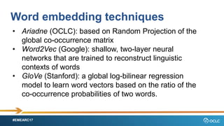 #EMEARC17
Word embedding techniques
? Ariadne (OCLC): based on Random Projection of the
global co-occurrence matrix
? Word2Vec (Google): shallow, two-layer neural
networks that are trained to reconstruct linguistic
contexts of words
? GloVe (Stanford): a global log-bilinear regression
model to learn word vectors based on the ratio of the
co-occurrence probabilities of two words.
 