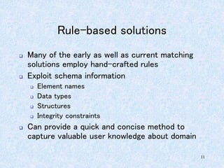 11
Rule-based solutions
 Many of the early as well as current matching
solutions employ hand-crafted rules
 Exploit schema information
 Element names
 Data types
 Structures
 Integrity constraints
 Can provide a quick and concise method to
capture valuable user knowledge about domain
 