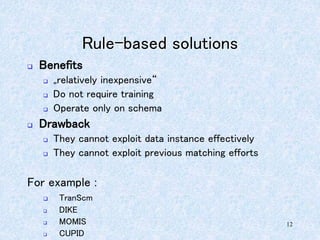 12
Rule-based solutions
 Benefits
 „relatively inexpensive“
 Do not require training
 Operate only on schema
 Drawback
 They cannot exploit data instance effectively
 They cannot exploit previous matching efforts
For example :
 TranScm
 DIKE
 MOMIS
 CUPID
 