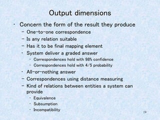 19
Output dimensions
• Concern the form of the result they produce
– One-to-one correspondence
– Is any relation suitable
– Has it to be final mapping element
• System deliver a graded answer
• Correspondences hold with 98% confidence
• Correspondences hold with 4/5 probability
• All-or-nothing answer
– Correspondences using distance measuring
– Kind of relations between entities a system can
provide
• Equivalence
• Subsumption
• Incompatibility
 