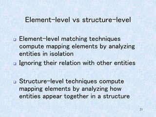 21
Element-level vs structure-level
 Element-level matching techniques
compute mapping elements by analyzing
entities in isolation
 Ignoring their relation with other entities
 Structure-level techniques compute
mapping elements by analyzing how
entities appear together in a structure
 
