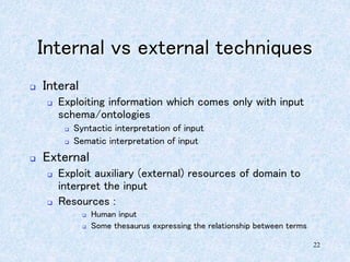 22
Internal vs external techniques
 Interal
 Exploiting information which comes only with input
schema/ontologies
 Syntactic interpretation of input
 Sematic interpretation of input
 External
 Exploit auxiliary (external) resources of domain to
interpret the input
 Resources :
 Human input
 Some thesaurus expressing the relationship between terms
 