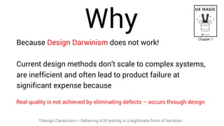 Why
Because Design Darwinism does not work!
Current design methods don’t scale to complex systems,
are inefficient and often lead to product failure at
significant expense because
*Design Darwinism = Believing A/B testing is a legitimate form of iteration
Chapter 1
Real quality is not achieved by eliminating defects – occurs through design
 