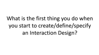 What is the first thing you do when
you start to create/define/specify
an Interaction Design?
 