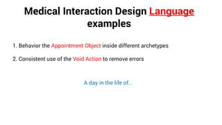 Medical Interaction Design Language
examples
1. Behavior the Appointment Object inside different archetypes
2. Consistent use of the Void Action to remove errors
A day in the life of…
 