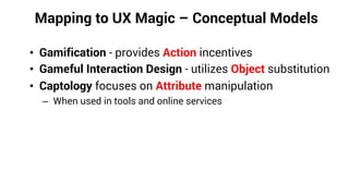 Mapping to UX Magic – Conceptual Models
• Gamification - provides Action incentives
• Gameful Interaction Design - utilizes Object substitution
• Captology focuses on Attribute manipulation
– When used in tools and online services
 