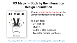 UX Magic – Book by the Interaction
Design Foundation
We only scratched the surface of the
Semantic Interaction Design topic.
To dig in deep:
• Get the book
• Study it
• Do the related exercises
• Teach the method to others…
You can purchase this new book from the Interaction Design Foundation on Amazon
 