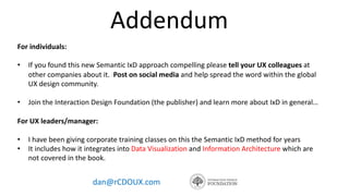 Addendum
dan@rCDOUX.com
For individuals:
• If you found this new Semantic IxD approach compelling please tell your UX colleagues at
other companies about it. Post on social media and help spread the word within the global
UX design community.
• Join the Interaction Design Foundation (the publisher) and learn more about IxD in general…
For UX leaders/manager:
• I have been giving corporate training classes on this the Semantic IxD method for years
• It includes how it integrates into Data Visualization and Information Architecture which are
not covered in the book.
 
