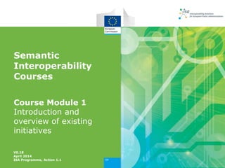 Semantic
Interoperability
Courses
Course Module 1
Introduction and
overview of existing
initiatives
V0.18
April 2014
ISA Programme, Action 1.1
 