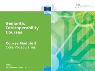 Semantic
Interoperability
Courses
Course Module 2
Core Vocabularies
V0.12
April 2014
ISA Programme, Action 1.1
 