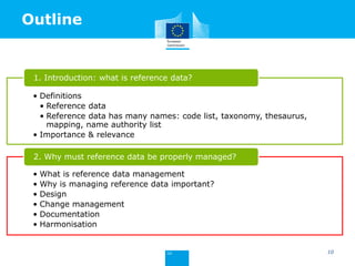 Outline
• Definitions
• Reference data
• Reference data has many names: code list, taxonomy, thesaurus,
mapping, name authority list
• Importance & relevance
1. Introduction: what is reference data?
• What is reference data management
• Why is managing reference data important?
• Design
• Change management
• Documentation
• Harmonisation
2. Why must reference data be properly managed?
10
 