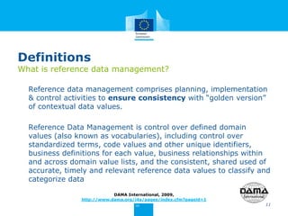 Definitions
What is reference data management?
Reference data management comprises planning, implementation
& control activities to ensure consistency with “golden version”
of contextual data values.
Reference Data Management is control over defined domain
values (also known as vocabularies), including control over
standardized terms, code values and other unique identifiers,
business definitions for each value, business relationships within
and across domain value lists, and the consistent, shared used of
accurate, timely and relevant reference data values to classify and
categorize data
11
DAMA International, 2009,
http://www.dama.org/i4a/pages/index.cfm?pageid=1
 