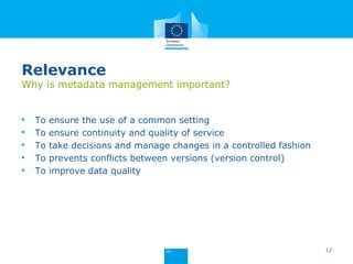 Relevance
Why is metadata management important?
• To ensure the use of a common setting
• To ensure continuity and quality of service
• To take decisions and manage changes in a controlled fashion
• To prevents conflicts between versions (version control)
• To improve data quality
12
 