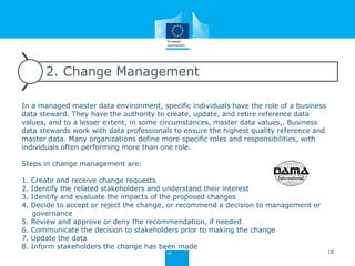 2. Change Management
In a managed master data environment, specific individuals have the role of a business
data steward. They have the authority to create, update, and retire reference data
values, and to a lesser extent, in some circumstances, master data values,. Business
data stewards work with data professionals to ensure the highest quality reference and
master data. Many organizations define more specific roles and responsibilities, with
individuals often performing more than one role.
Steps in change management are:
1. Create and receive change requests
2. Identify the related stakeholders and understand their interest
3. Identify and evaluate the impacts of the proposed changes
4. Decide to accept or reject the change, or recommend a decision to management or
governance
5. Review and approve or deny the recommendation, if needed
6. Communicate the decision to stakeholders prior to making the change
7. Update the data
8. Inform stakeholders the change has been made
18
 