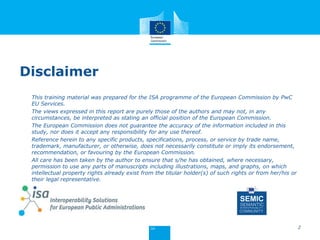 Disclaimer
This training material was prepared for the ISA programme of the European Commission by PwC
EU Services.
The views expressed in this report are purely those of the authors and may not, in any
circumstances, be interpreted as stating an official position of the European Commission.
The European Commission does not guarantee the accuracy of the information included in this
study, nor does it accept any responsibility for any use thereof.
Reference herein to any specific products, specifications, process, or service by trade name,
trademark, manufacturer, or otherwise, does not necessarily constitute or imply its endorsement,
recommendation, or favouring by the European Commission.
All care has been taken by the author to ensure that s/he has obtained, where necessary,
permission to use any parts of manuscripts including illustrations, maps, and graphs, on which
intellectual property rights already exist from the titular holder(s) of such rights or from her/his or
their legal representative.
SEMIC
SEMANTIC
INTEROPERABILITY
COMMUNITY
2
 
