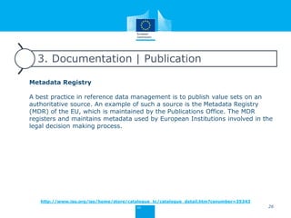 3. Documentation | Publication
Metadata Registry
A best practice in reference data management is to publish value sets on an
authoritative source. An example of such a source is the Metadata Registry
(MDR) of the EU, which is maintained by the Publications Office. The MDR
registers and maintains metadata used by European Institutions involved in the
legal decision making process.
26
http://www.iso.org/iso/home/store/catalogue_tc/catalogue_detail.htm?csnumber=35343
 