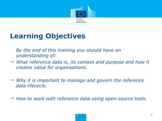 Learning Objectives
By the end of this training you should have an
understanding of:
 What reference data is, its context and purpose and how it
creates value for organisations.
 Why it is important to manage and govern the reference
data lifecycle.
 How to work with reference data using open-source tools.
3
 