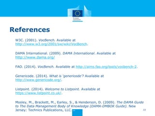 References
W3C. (2001). VocBench. Available at
http://www.w3.org/2001/sw/wiki/VocBench.
DAMA International. (2009). DAMA International. Available at
http://www.dama.org/
FAO. (2014). VocBench. Available at http://aims.fao.org/tools/vocbench-2.
Genericode. (2014). What is ‘genericode’? Available at
http://www.genericode.org/.
Listpoint. (2014). Welcome to Listpoint. Available at
https://www.listpoint.co.uk/.
Mosley, M., Brackett, M., Earley, S., & Henderson, D. (2009). The DAMA Guide
to The Data Management Body of Knowledge (DAMA-DMBOK Guide). New
Jersey: Technics Publications, LLC. 33
 