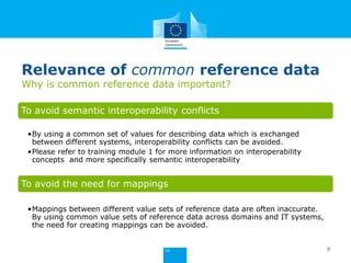 Relevance of common reference data
Why is common reference data important?
To avoid semantic interoperability conflicts
•By using a common set of values for describing data which is exchanged
between different systems, interoperability conflicts can be avoided.
•Please refer to training module 1 for more information on interoperability
concepts and more specifically semantic interoperability
To avoid the need for mappings
•Mappings between different value sets of reference data are often inaccurate.
By using common value sets of reference data across domains and IT systems,
the need for creating mappings can be avoided.
9
 