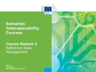 Semantic
Interoperability
Courses
Course Module 3
Reference Data
Management
V0.10
June 2014
ISA Programme, Action 1.1
 