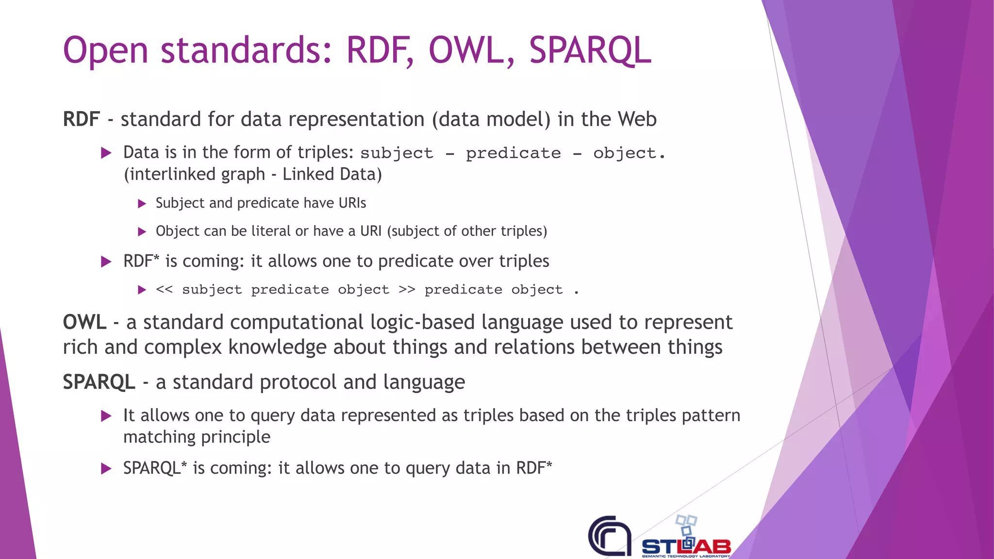 Open standards: RDF, OWL, SPARQL
RDF - standard for data representation (data model) in the Web
u Data is in the form of triples: subject - predicate - object.
(interlinked graph - Linked Data)
u Subject and predicate have URIs
u Object can be literal or have a URI (subject of other triples)
u RDF* is coming: it allows one to predicate over triples
u << subject predicate object >> predicate object .
OWL - a standard computational logic-based language used to represent
rich and complex knowledge about things and relations between things
SPARQL - a standard protocol and language
u It allows one to query data represented as triples based on the triples pattern
matching principle
u SPARQL* is coming: it allows one to query data in RDF*
 