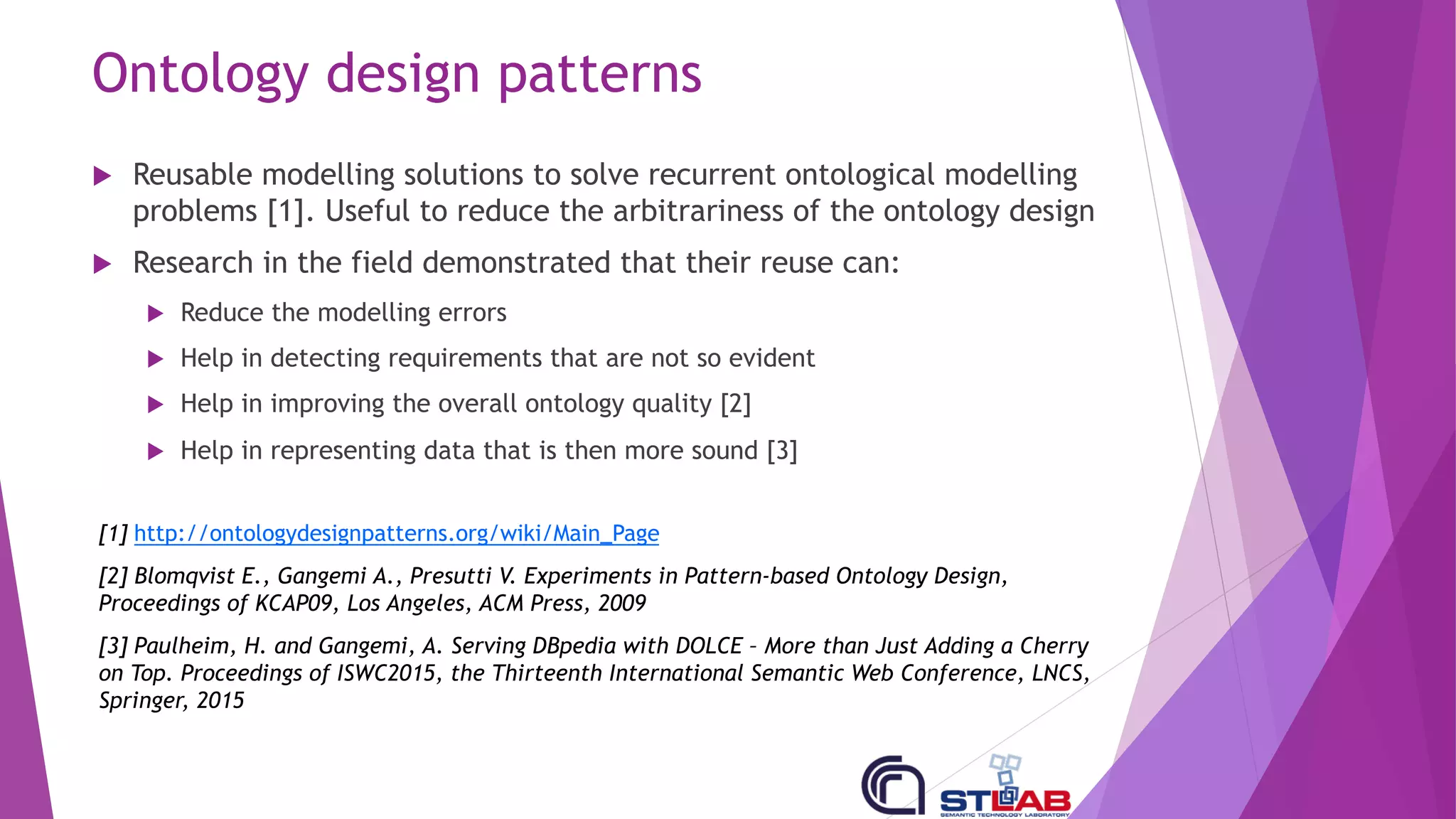 Ontology design patterns
u Reusable modelling solutions to solve recurrent ontological modelling
problems [1]. Useful to reduce the arbitrariness of the ontology design
u Research in the field demonstrated that their reuse can:
u Reduce the modelling errors
u Help in detecting requirements that are not so evident
u Help in improving the overall ontology quality [2]
u Help in representing data that is then more sound [3]
[1] http://ontologydesignpatterns.org/wiki/Main_Page
[2] Blomqvist E., Gangemi A., Presutti V. Experiments in Pattern-based Ontology Design,
Proceedings of KCAP09, Los Angeles, ACM Press, 2009
[3] Paulheim, H. and Gangemi, A. Serving DBpedia with DOLCE – More than Just Adding a Cherry
on Top. Proceedings of ISWC2015, the Thirteenth International Semantic Web Conference, LNCS,
Springer, 2015
 