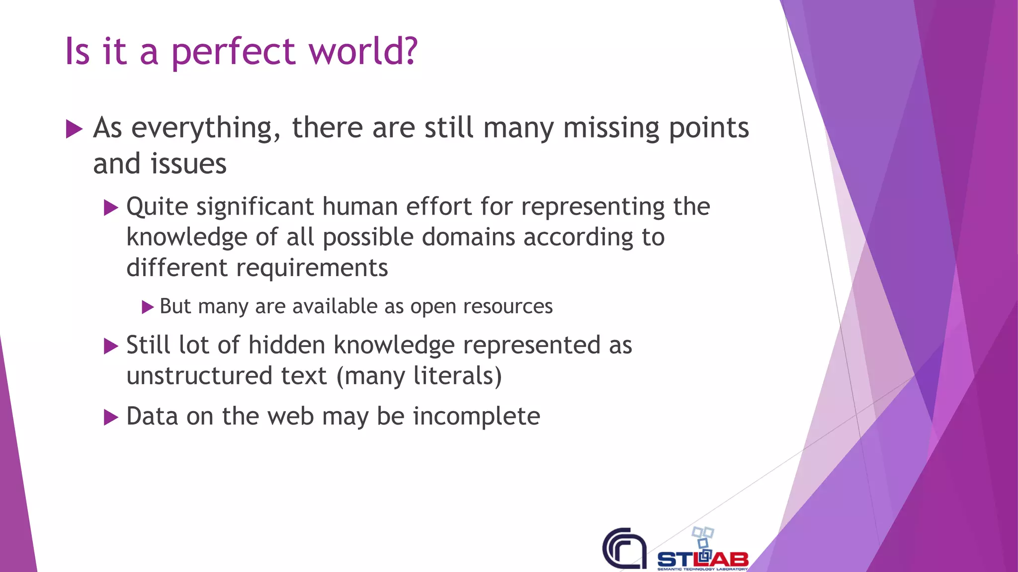 Is it a perfect world?
u As everything, there are still many missing points
and issues
u Quite significant human effort for representing the
knowledge of all possible domains according to
different requirements
u But many are available as open resources
u Still lot of hidden knowledge represented as
unstructured text (many literals)
u Data on the web may be incomplete
 