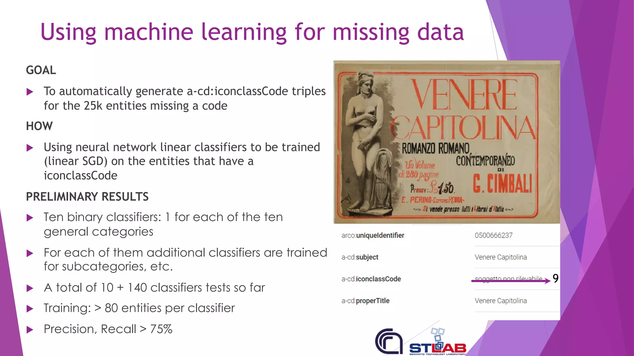 Using machine learning for missing data
GOAL
u To automatically generate a-cd:iconclassCode triples
for the 25k entities missing a code
HOW
u Using neural network linear classifiers to be trained
(linear SGD) on the entities that have a
iconclassCode
PRELIMINARY RESULTS
u Ten binary classifiers: 1 for each of the ten
general categories
u For each of them additional classifiers are trained
for subcategories, etc.
u A total of 10 + 140 classifiers tests so far
u Training: > 80 entities per classifier
u Precision, Recall > 75%
9
 
