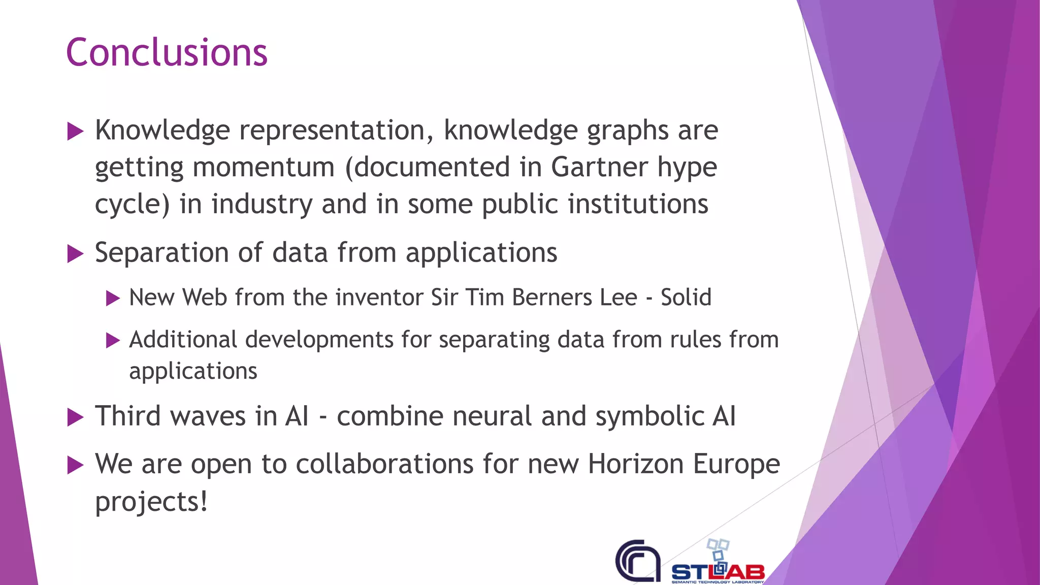 Conclusions
u Knowledge representation, knowledge graphs are
getting momentum (documented in Gartner hype
cycle) in industry and in some public institutions
u Separation of data from applications
u New Web from the inventor Sir Tim Berners Lee - Solid
u Additional developments for separating data from rules from
applications
u Third waves in AI - combine neural and symbolic AI
u We are open to collaborations for new Horizon Europe
projects!
 