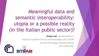 Meaningful data and
semantic interoperability:
utopia or a possible reality
(in the Italian public sector)?
Giorgia Lodi - giorgia.lodi@cnr.it
Institute of Cognitive Sciences and Technologies (ISTC) of CNR
Semantic Technology Laboratory (STLab)
16th of April 2021
 