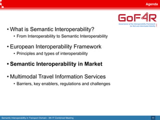Semantic Interoperability in Transport Domain - 9th IT Combined Meeting
Agenda
11
• What is Semantic Interoperability?
• From Interoperability to Semantic Interoperability
• European Interoperability Framework
• Principles and types of interoperability
• Semantic Interoperability in Market
• Multimodal Travel Information Services
• Barriers, key enablers, regulations and challenges
 