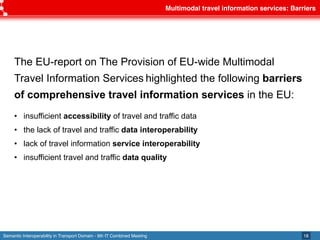Semantic Interoperability in Transport Domain - 9th IT Combined Meeting
Multimodal travel information services: Barriers
18
The EU-report on The Provision of EU-wide Multimodal
Travel Information Services highlighted the following barriers
of comprehensive travel information services in the EU:
• insufficient accessibility of travel and traffic data
• the lack of travel and traffic data interoperability
• lack of travel information service interoperability
• insufficient travel and traffic data quality
 