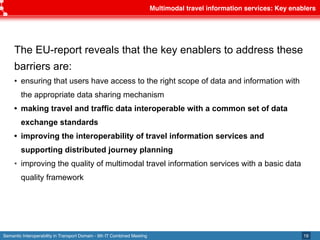 Semantic Interoperability in Transport Domain - 9th IT Combined Meeting
Multimodal travel information services: Key enablers
19
The EU-report reveals that the key enablers to address these
barriers are:
• ensuring that users have access to the right scope of data and information with
the appropriate data sharing mechanism
• making travel and traffic data interoperable with a common set of data
exchange standards
• improving the interoperability of travel information services and
supporting distributed journey planning
• improving the quality of multimodal travel information services with a basic data
quality framework
 