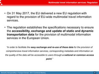 Semantic Interoperability in Transport Domain - 9th IT Combined Meeting
Multimodal travel information services: Regulation
20
• On 31 May 2017, the EU delivered a new EU regulation with
regard to the provision of EU-wide multimodal travel information
services.
• The regulation establishes the specifications necessary to ensure
the accessibility, exchange and update of static and dynamic
transportation data for the provision of multimodal information
services in the European Union.
“In order to facilitate the easy exchange and re-use of these data for the provision of
comprehensive travel information services, corresponding metadata and information on
the quality of the data will be accessible to users through a national or common access
point.”
 