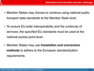 Semantic Interoperability in Transport Domain - 9th IT Combined Meeting
Multimodal travel information services: Challenges
22
• Member States may choose to continue using national public
transport data standards at the Member State level.
• To ensure EU-wide interoperability and the continuity of
services, the specified EU standards must be used at the
national access point level.
• Member States may use translation and conversion
methods to adhere to the European standardization
requirements.
 