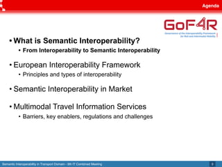 Semantic Interoperability in Transport Domain - 9th IT Combined Meeting
Agenda
3
• What is Semantic Interoperability?
• From Interoperability to Semantic Interoperability
• European Interoperability Framework
• Principles and types of interoperability
• Semantic Interoperability in Market
• Multimodal Travel Information Services
• Barriers, key enablers, regulations and challenges
 
