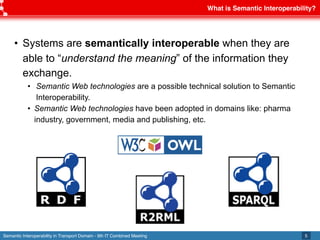 Semantic Interoperability in Transport Domain - 9th IT Combined Meeting
What is Semantic Interoperability?
5
• Systems are semantically interoperable when they are
able to “understand the meaning” of the information they
exchange.
• Semantic Web technologies are a possible technical solution to Semantic
Interoperability.
• Semantic Web technologies have been adopted in domains like: pharma
industry, government, media and publishing, etc.
 