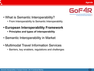 Semantic Interoperability in Transport Domain - 9th IT Combined Meeting
Agenda
7
• What is Semantic Interoperability?
• From Interoperability to Semantic Interoperability
• European Interoperability Framework
• Principles and types of interoperability
• Semantic Interoperability in Market
• Multimodal Travel Information Services
• Barriers, key enablers, regulations and challenges
 