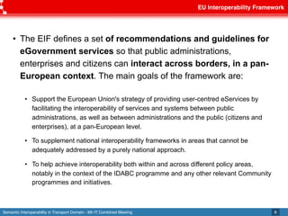 Semantic Interoperability in Transport Domain - 9th IT Combined Meeting
EU Interoperability Framework
8
• The EIF defines a set of recommendations and guidelines for
eGovernment services so that public administrations,
enterprises and citizens can interact across borders, in a pan-
European context. The main goals of the framework are:
• Support the European Union's strategy of providing user-centred eServices by
facilitating the interoperability of services and systems between public
administrations, as well as between administrations and the public (citizens and
enterprises), at a pan-European level.
• To supplement national interoperability frameworks in areas that cannot be
adequately addressed by a purely national approach.
• To help achieve interoperability both within and across different policy areas,
notably in the context of the IDABC programme and any other relevant Community
programmes and initiatives.
 