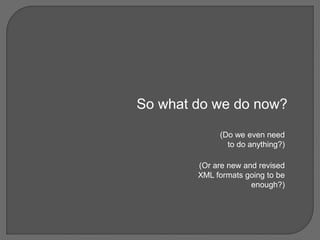 So what do we do now?
(Do we even need
to do anything?)
(Or are new and revised
XML formats going to be
enough?)
 